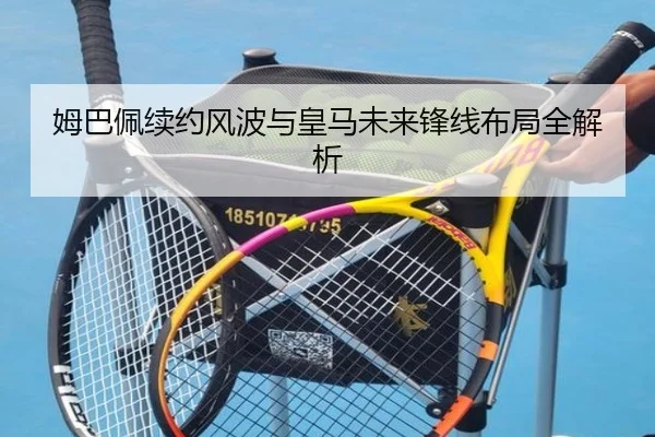 姆巴佩续约风波与皇马未来锋线布局全解析